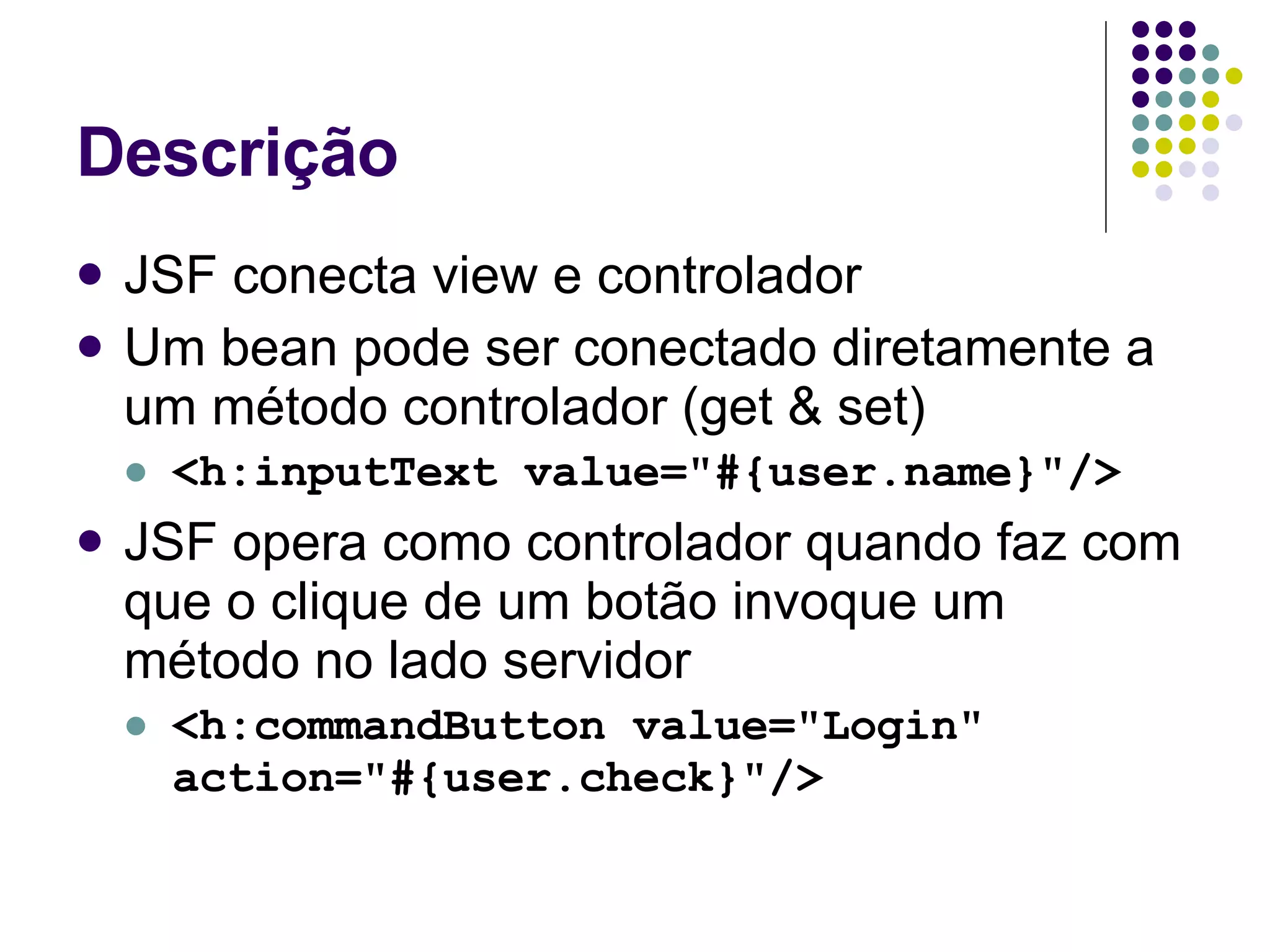 Descrição JSF conecta view e controlador Um bean pode ser conectado diretamente a um método controlador (get & set) <h:inputText value="#{user.name}"/> JSF opera como controlador quando faz com que o clique de um botão invoque um método no lado servidor <h:commandButton value="Login" action="#{user.check}"/> 