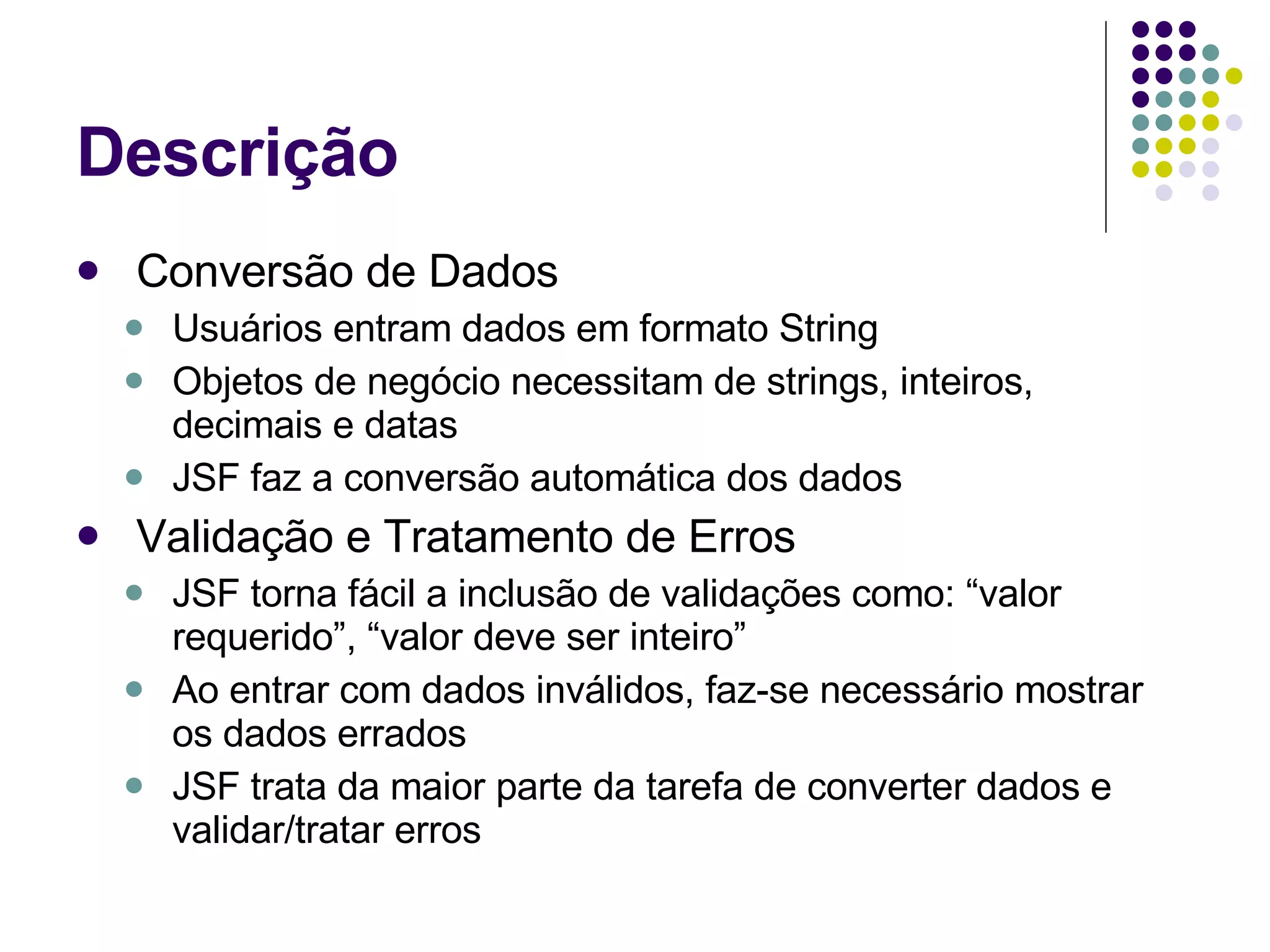 Descrição Conversão de Dados Usuários entram dados em formato String Objetos de negócio necessitam de strings, inteiros, decimais e datas JSF faz a conversão automática dos dados Validação e Tratamento de Erros JSF torna fácil a inclusão de validações como: “valor requerido”, “valor deve ser inteiro” Ao entrar com dados inválidos, faz-se necessário mostrar os dados errados JSF trata da maior parte da tarefa de converter dados e validar/tratar erros 