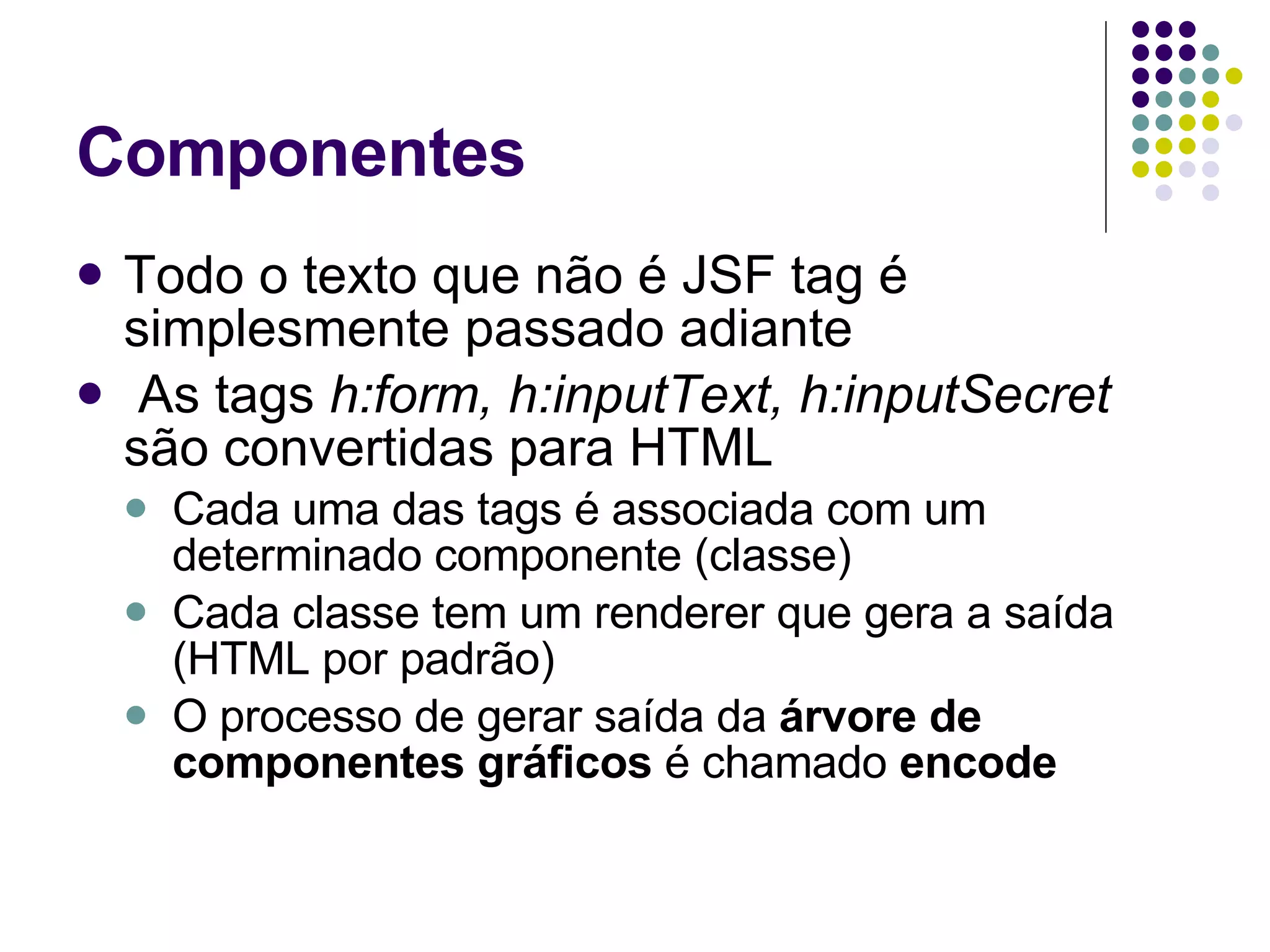 Componentes Todo o texto que não é JSF tag é simplesmente passado adiante As tags  h:form, h:inputText, h:inputSecret  são convertidas para HTML Cada uma das tags é associada com um determinado componente (classe) Cada classe tem um renderer que gera a saída (HTML por padrão) O processo de gerar saída da  árvore de componentes gráficos  é chamado  encode   