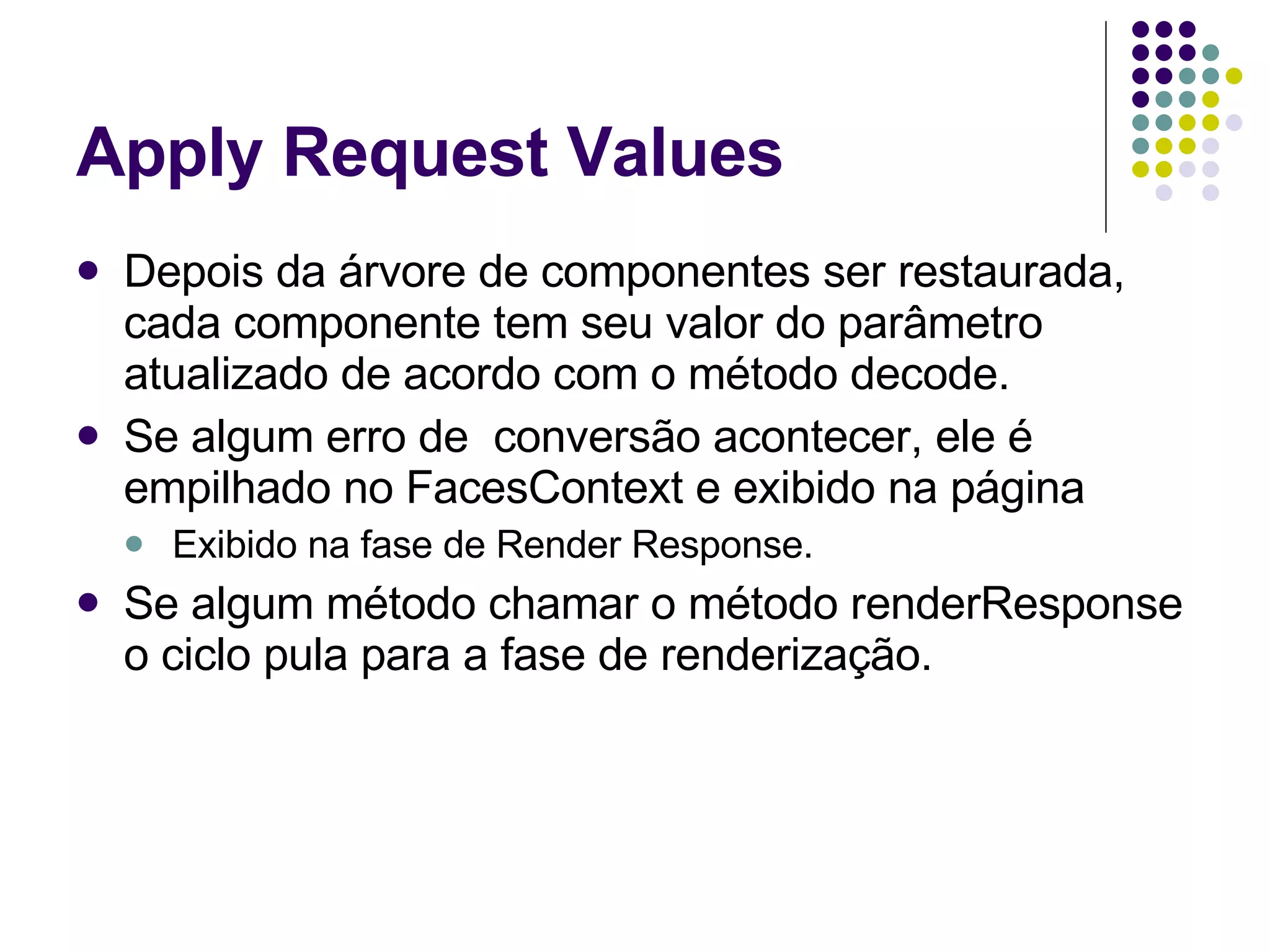 Apply Request Values Depois da árvore de componentes ser restaurada, cada componente tem seu valor do parâmetro atualizado de acordo com o método decode. Se algum erro de  conversão acontecer, ele é empilhado no FacesContext e exibido na página Exibido na fase de Render Response. Se algum método chamar o método renderResponse o ciclo pula para a fase de renderização. 