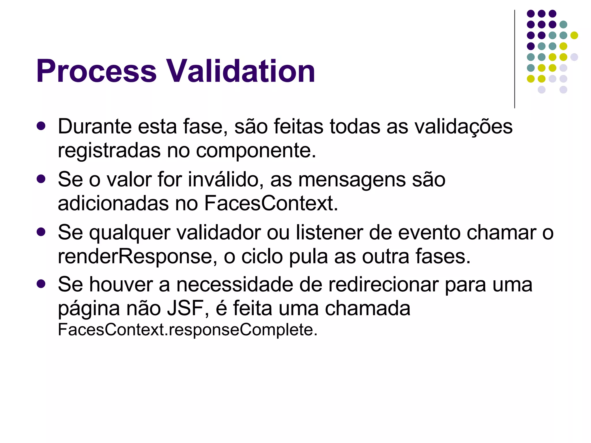 Process Validation Durante esta fase, são feitas todas as validações registradas no componente.  Se o valor for inválido, as mensagens são adicionadas no FacesContext.  Se qualquer validador ou listener de evento chamar o renderResponse, o ciclo pula as outra fases.  Se houver a necessidade de redirecionar para uma página não JSF, é feita uma chamada  FacesContext.responseComplete. 