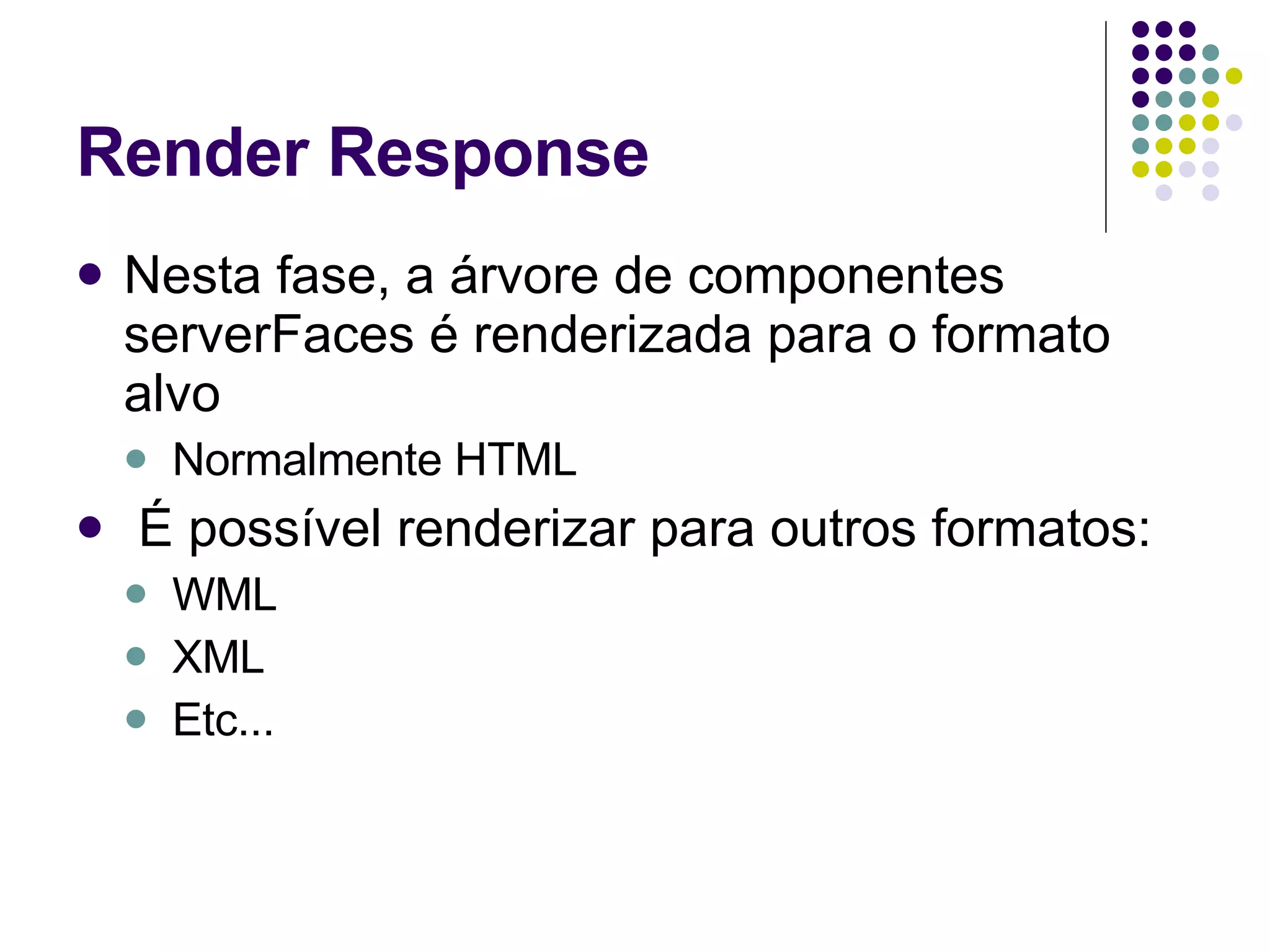 Render Response Nesta fase, a árvore de componentes serverFaces é renderizada para o formato alvo Normalmente HTML É possível renderizar para outros formatos: WML XML Etc... 