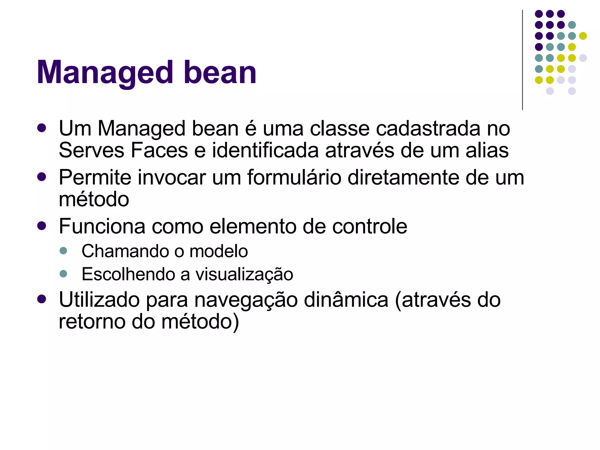 Managed bean Um Managed bean é uma classe cadastrada no Serves Faces e identificada através de um alias Permite invocar um formulário diretamente de um método Funciona como elemento de controle Chamando o modelo Escolhendo a visualização Utilizado para navegação dinâmica (através do retorno do método) 