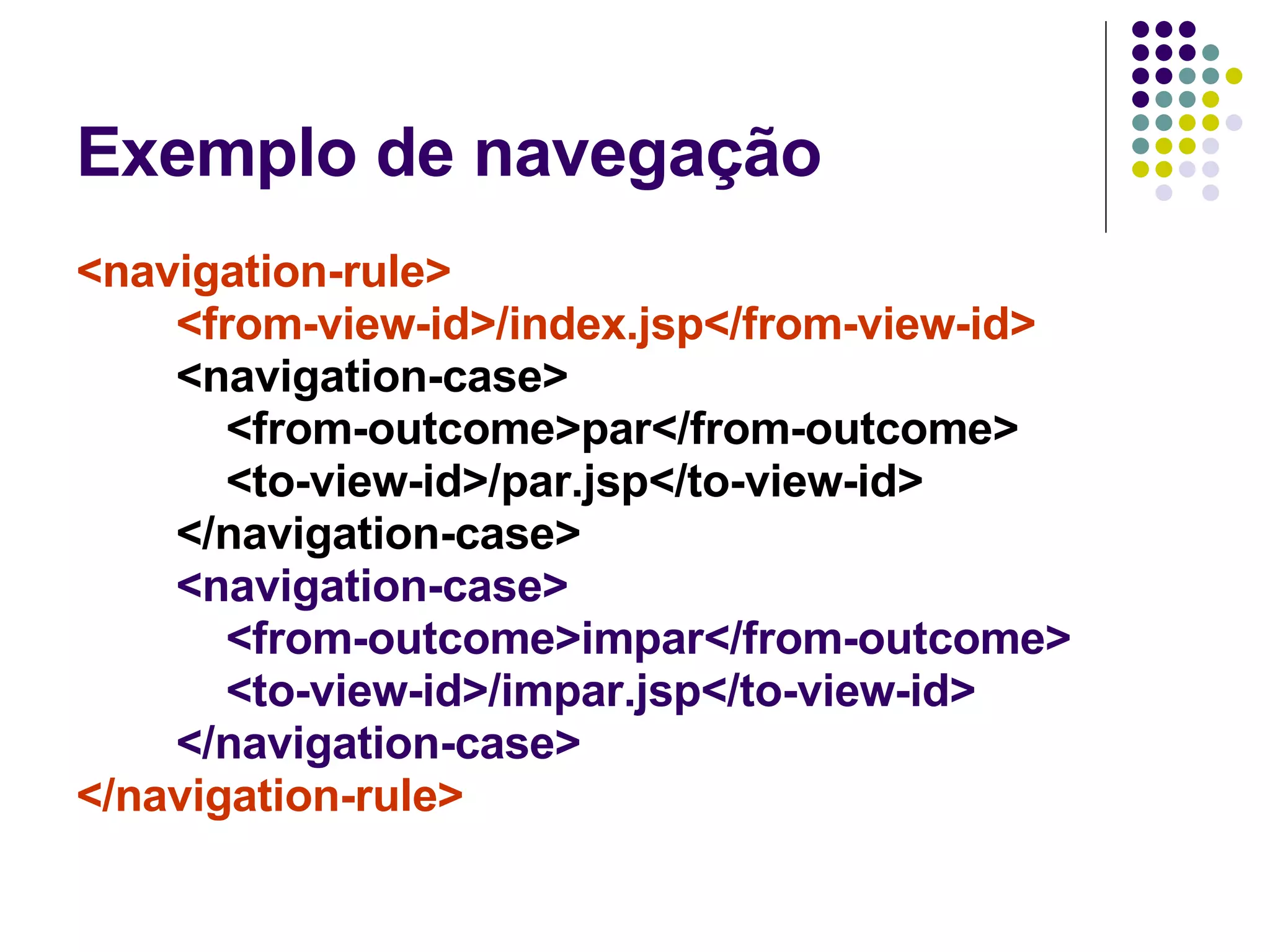 Exemplo de navegação <navigation-rule> <from-view-id>/index.jsp</from-view-id> <navigation-case> <from-outcome>par</from-outcome> <to-view-id>/par.jsp</to-view-id> </navigation-case> <navigation-case> <from-outcome>impar</from-outcome> <to-view-id>/impar.jsp</to-view-id> </navigation-case> </navigation-rule>   