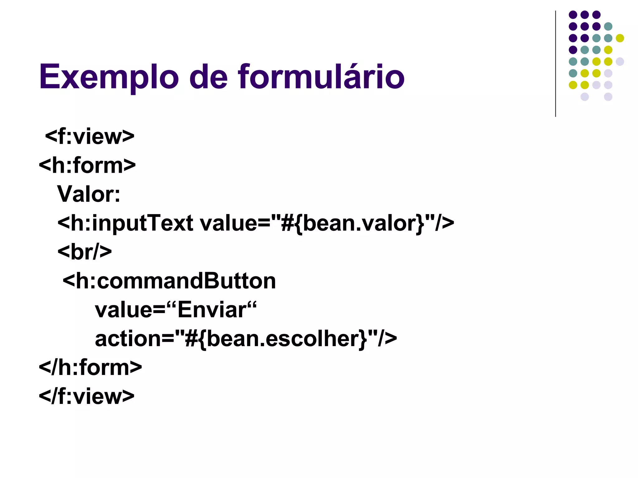 Exemplo de formulário <f:view> <h:form> Valor:  <h:inputText value="#{bean.valor}"/> <br/> <h:commandButton  value=“Enviar“  action="#{bean.escolher}"/> </h:form> </f:view> 