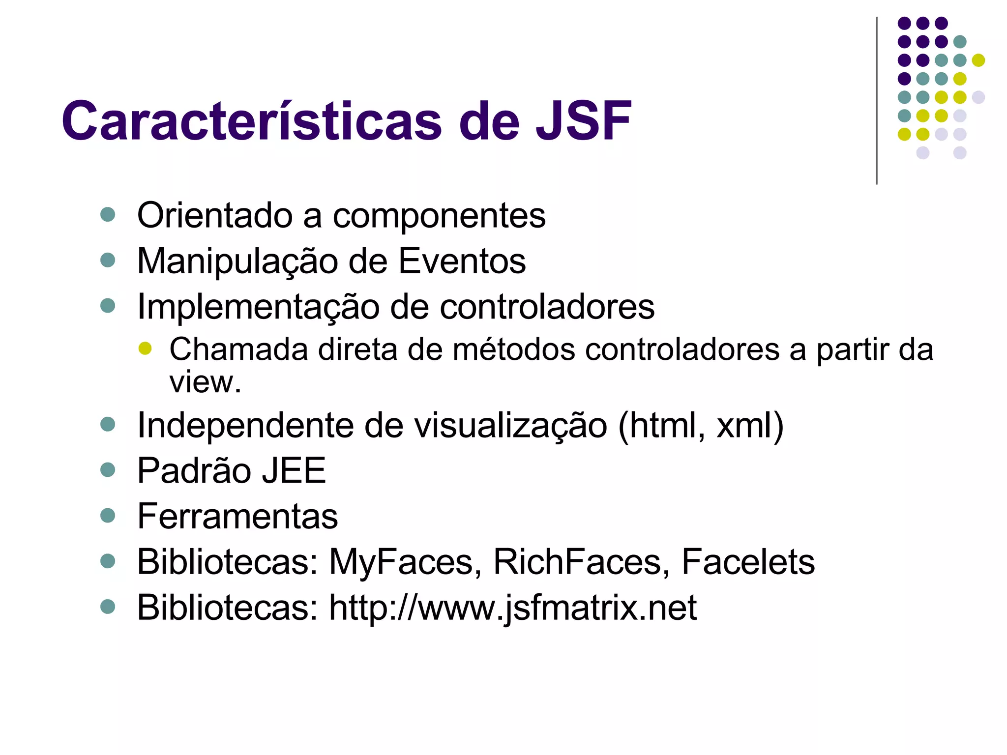 Características de JSF Orientado a componentes Manipulação de Eventos Implementação de controladores Chamada direta de métodos controladores a partir da view. Independente de visualização (html, xml) Padrão JEE Ferramentas Bibliotecas: MyFaces, RichFaces, Facelets Bibliotecas: http://www.jsfmatrix.net 