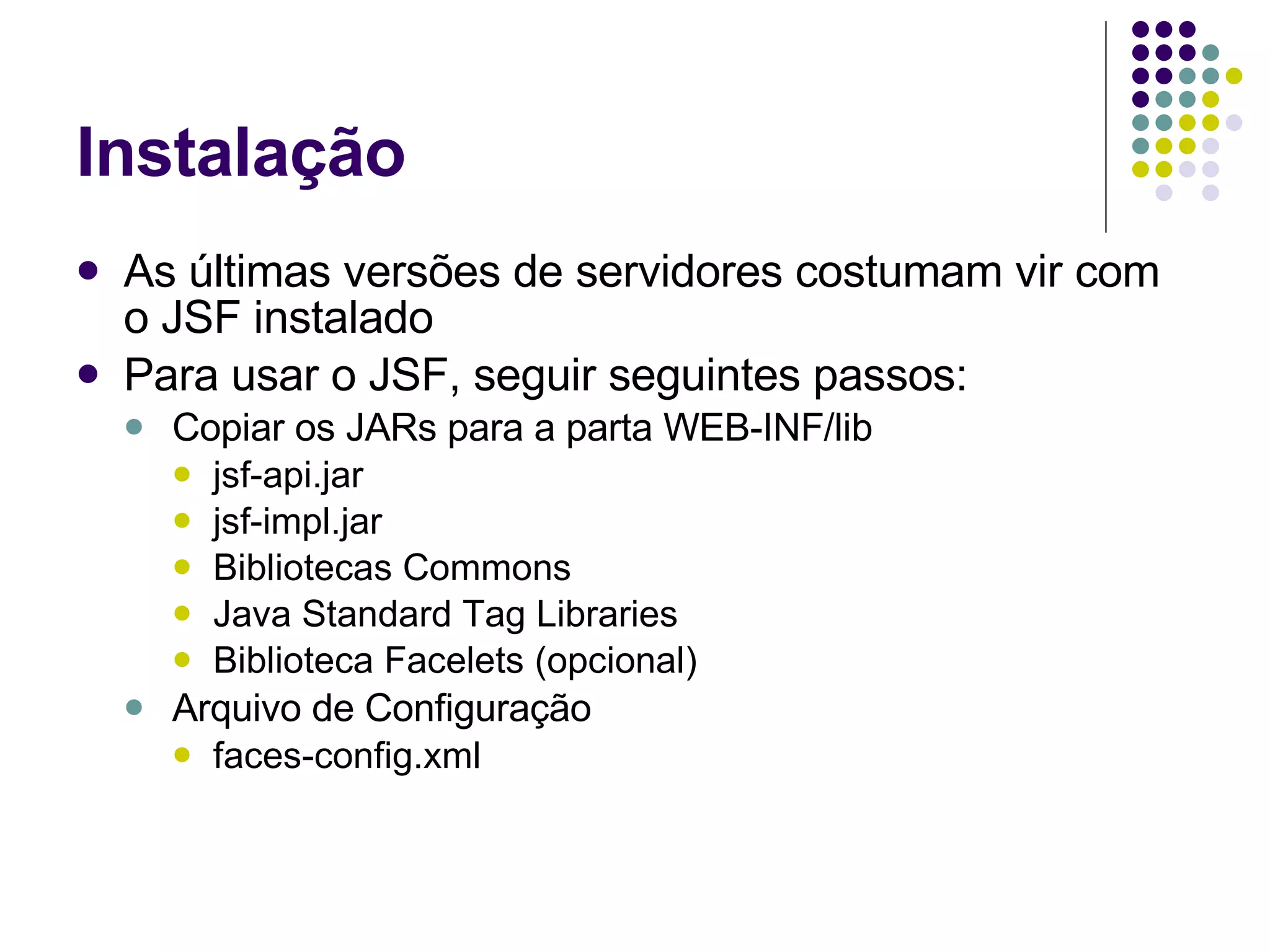Instalação As últimas versões de servidores costumam vir com o JSF instalado Para usar o JSF, seguir seguintes passos: Copiar os JARs para a parta WEB-INF/lib jsf-api.jar jsf-impl.jar Bibliotecas Commons Java Standard Tag Libraries Biblioteca Facelets (opcional) Arquivo de Configuração faces-config.xml 