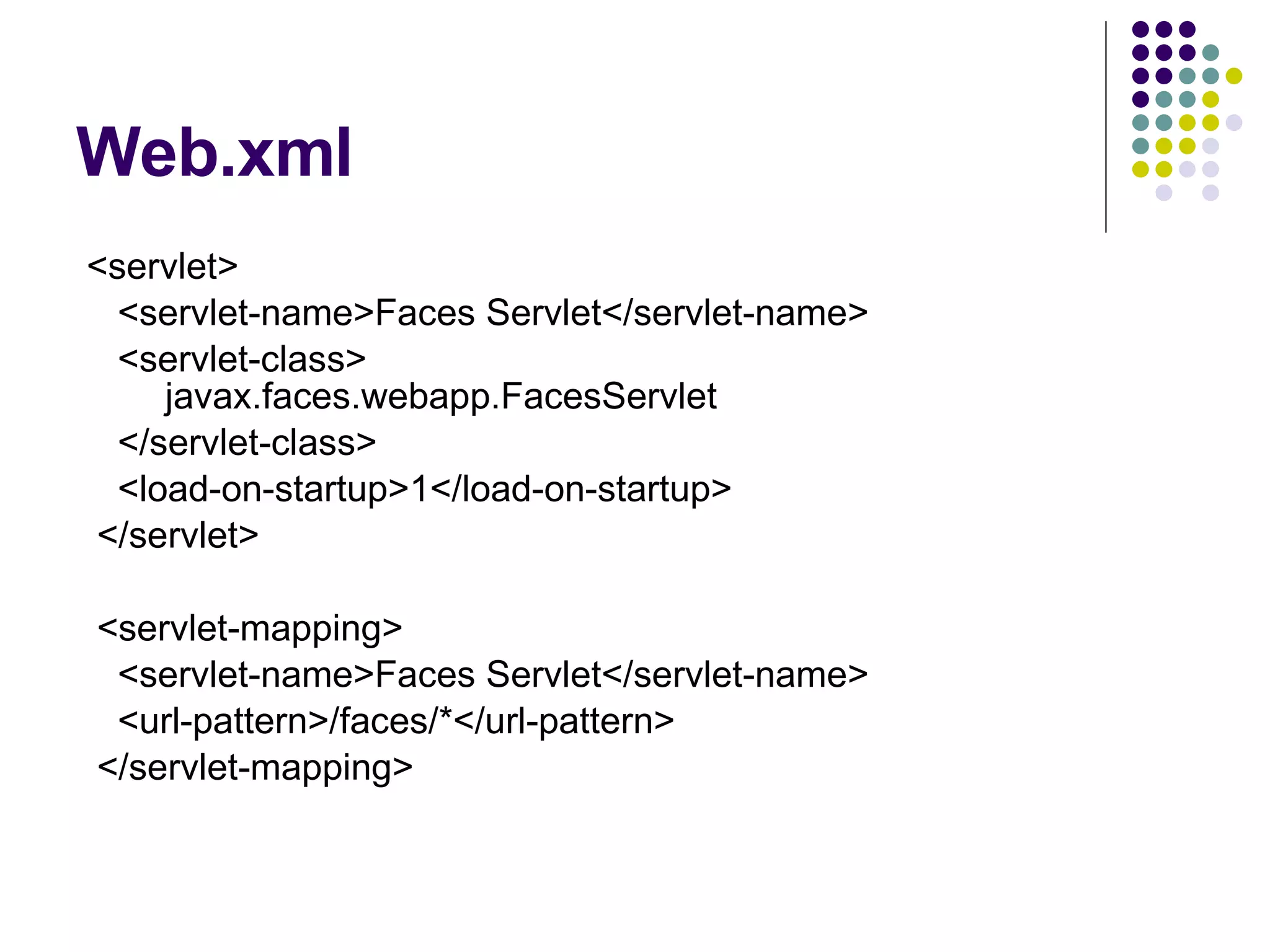 Web.xml <servlet> <servlet-name>Faces Servlet</servlet-name> <servlet-class>   javax.faces.webapp.FacesServlet </servlet-class> <load-on-startup>1</load-on-startup> </servlet> <servlet-mapping> <servlet-name>Faces Servlet</servlet-name> <url-pattern>/faces/*</url-pattern> </servlet-mapping> 