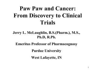 Paw Paw and Cancer: From Discovery to Clinical Trials Jerry L. McLaughlin, B.S.(Pharm.), M.S., Ph.D, R.Ph. Emeritus Professor of Pharmacognosy Purdue University West Lafayette, IN 