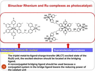 Supramolecular complexes
Re3Ru
16
The triplet metal-to-ligand-charge-transfer (MLCT) excited state of the
Ru(II) unit, the excited electron should be located at the bridging
ligand.
A nonconjugated bridging ligand should be used because a
conjugated system in the bridge ligand lowers the reducing power of
the catalyst unit
Ruthenium–Rhenium Bi- nuclear
Complexes
Binuclear Rhenium and Ru complexes as photocatalyst:
 