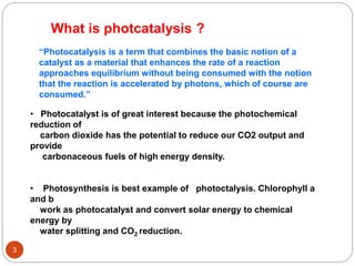 3
What is photcatalysis ?
“Photocatalysis is a term that combines the basic notion of a
catalyst as a material that enhances the rate of a reaction
approaches equilibrium without being consumed with the notion
that the reaction is accelerated by photons, which of course are
consumed.”
• Photocatalyst is of great interest because the photochemical
reduction of
carbon dioxide has the potential to reduce our CO2 output and
provide
carbonaceous fuels of high energy density.
• Photosynthesis is best example of photoctalysis. Chlorophyll a
and b
work as photocatalyst and convert solar energy to chemical
energy by
water splitting and CO2 reduction.
 