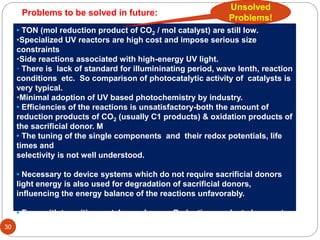 • TON (mol reduction product of CO2 / mol catalyst) are still low.
•Specialized UV reactors are high cost and impose serious size
constraints
•Side reactions associated with high-energy UV light.
• There is lack of standard for illumininating period, wave lenth, reaction
conditions etc. So comparison of photocatalytic activity of catalysts is
very typical.
•Minimal adoption of UV based photochemistry by industry.
• Efficiencies of the reactions is unsatisfactory-both the amount of
reduction products of CO2 (usually C1 products) & oxidation products of
the sacrificial donor. M
• The tuning of the single components and their redox potentials, life
times and
selectivity is not well understood.
• Necessary to device systems which do not require sacrificial donors
light energy is also used for degradation of sacrificial donors,
influencing the energy balance of the reactions unfavorably.
• Even with transition metal complexes – Reduction products have not
been of great economic value (usually only C1 products).
30
Unsolved
Problems!
Problems to be solved in future:
 