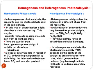 6
Homogenous and Heterogenous Photocatalysis :
Heterogenous Photocatalysis :
• Heterogeneous catalysis has the
catalyst in a different phase from
the reactants.
• A wide range of semiconductors
may be used for photocatalysis,
such as TiO2 ,ZnO, MgO, WO3,
Fe2O3, CdS
• They have narrow range of
absorbtion and wide band gap.
• In heterogenous catalysis, the
photocatalytic activity (PCA)
depends on the ability of the
catalyst to create electron–hole
pairs, which generate free
radicals (e.g. hydroxyl radicals:
•OH) able to undergo secondary
reactions
Homogenous Photocatalysis :
• In homogeneous photocatalysis, the
reactants and the photocatalysts exist
in the same phase.
• In this type of photocatalyst a light
absorber is also neccessory . This
may be
separate molecule or same molecule
can work as light absorber.
• They are supirior than
heterogeneous photocatalyst in
activity but show less
robustness
• Molecular catalysts help in reduction
of CO2 by lowering overpotential by
stabilizing the intermediate between
linear CO2 and intended product
 