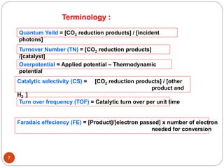 7
Terminology :
Catalytic selectivity (CS) = [CO2 reduction products] / [other
product and
H2 ]
Quantum Yeild = [CO2 reduction products] / [incident
photons]
Turnover Number (TN) = [CO2 reduction products]
/[catalyst]
Overpotential = Applied potential – Thermodynamic
potential
Turn over frequency (TOF) = Catalytic turn over per unit time
Faradaic effeciency (FE) = [Product]/[electron passed] x number of electron
needed for conversion
 