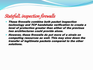 StatefulL inspectionfirewalls
 These firewalls combine both packet inspection
technology and TCP handshake verification to create a
level of protection greater than either of the previous
two architectures could provide alone.
 However, these firewalls do put more of a strain on
computing resources as well. This may slow down the
transfer of legitimate packets compared to the other
solutions.
 