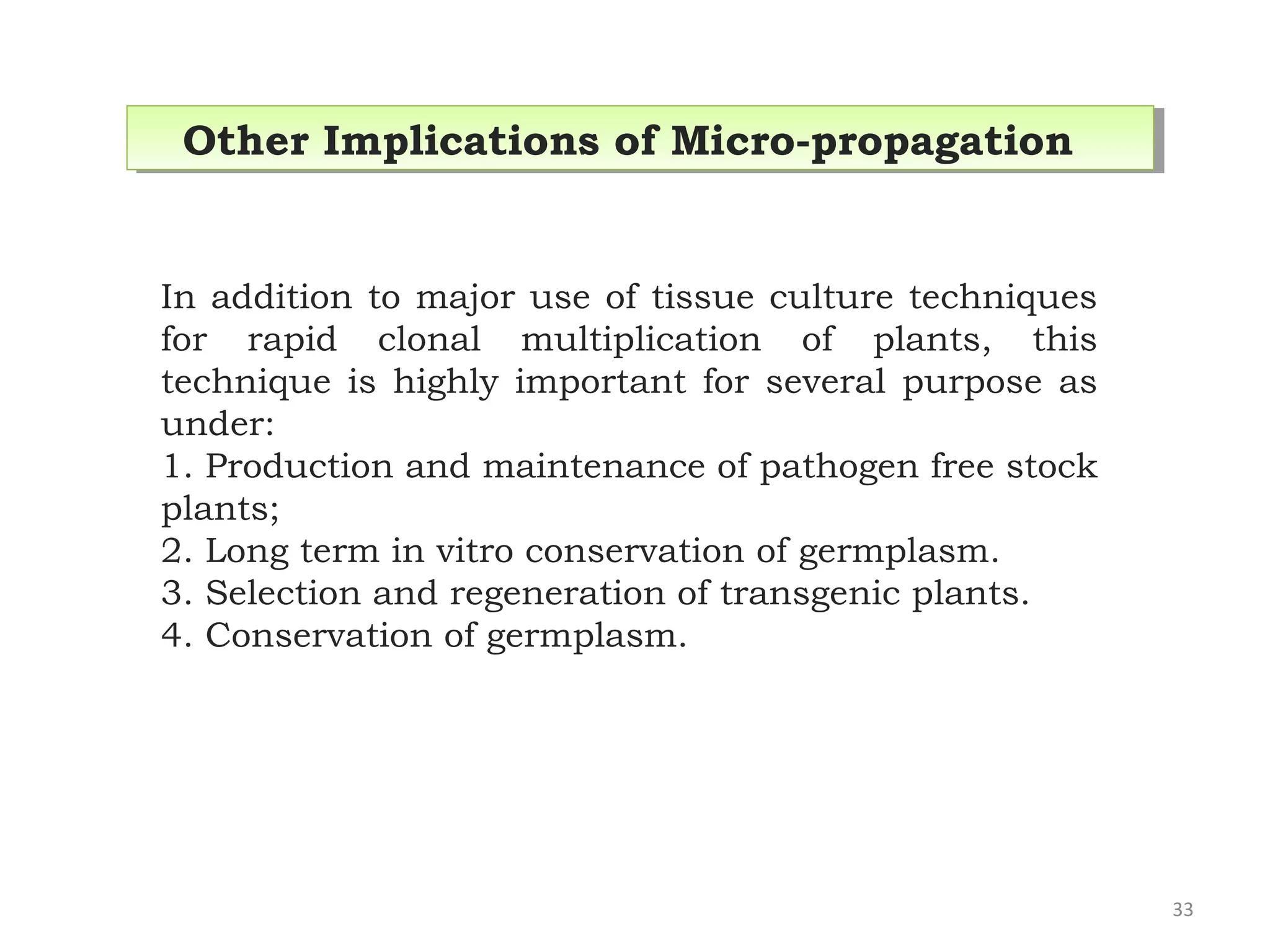 In addition to major use of tissue culture techniques
for rapid clonal multiplication of plants, this
technique is highly important for several purpose as
under:
1. Production and maintenance of pathogen free stock
plants;
2. Long term in vitro conservation of germplasm.
3. Selection and regeneration of transgenic plants.
4. Conservation of germplasm.
Other Implications of Micro-propagationOther Implications of Micro-propagation
33
 