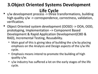 3.Object Oriented Systems Development
Life Cycle
 s/w development process -> three transformations, building
high quality s/w -> correspondence, correctness, validation,
verification.
 Object Oriented system development (OOSD) -> OOA, OOD,
prototyping, Implementation –> Component Based
Development & Rapid Application Development(CBD &
RAD), Incremental Testing, Reusability.
• Main goal of this is giving idea of building the s/w by placing
emphasis on the Analysis and Design aspects of the s/w life
cycle.
• Emphasis means intend to promote the building of high
quality s/w.
• s/w industry has suffered a lot on the early stages of the life
cycle.
 