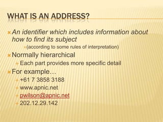 What is an address? An identifier which includes information about how to find its subject (according to some rules of interpretation) Normally hierarchical Each part provides more specific detail For example… +61 7 3858 3188 www.apnic.net pwilson@apnic.net 202.12.29.142 
