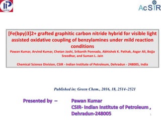 [Fe(bpy)3]2+ grafted graphitic carbon nitride hybrid for visible light
assisted oxidative coupling of benzylamines under mild reaction
conditions
Pawan Kumar, Arvind Kumar, Chetan Joshi, Srikanth Ponnada, Abhishek K. Pathak, Asgar Ali, Bojja
Sreedhar, and Suman L. Jain
Chemical Science Division, CSIR - Indian Institute of Petroleum, Dehradun - 248005, India
1
Published in: Green Chem., 2016, 18, 2514–2521
 