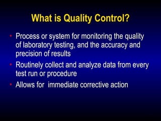 10
What is Quality Control?
• Process or system for monitoring the quality
of laboratory testing, and the accuracy and
precision of results
• Routinely collect and analyze data from every
test run or procedure
• Allows for immediate corrective action
 