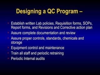 11
Designing a QC Program –
• Establish written Lab policies, Requisition forms, SOPs,
Report forms, and Revisions and Corrective action plan
• Assure complete documentation and review
• Assure proper controls, standards, chemicals and
storage
• Equipment control and maintenance
• Train all staff and periodic retraining
• Periodic Internal audits
 