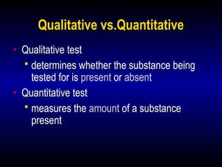 12
Qualitative vs.Quantitative
• Qualitative test
 determines whether the substance being
tested for is present or absent
• Quantitative test
 measures the amount of a substance
present
 