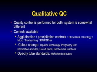 13
Qualitative QC
• Quality control is performed for both, system is somewhat
different
• Controls available
 Agglutination / precipitation controls : Blood Bank / Serology /
Micro / Biochemistry / RPR/TPHA
 Colour change: Dipstick technology, Pregnancy test
Sterlization ampules, Occult blood, Biochemical reactions
 Opacity tube standards: McFarland std tubes
 