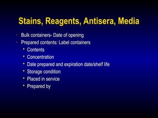 15
Stains, Reagents, Antisera, Media
• Bulk containers- Date of opening
• Prepared contents: Label containers
 Contents
 Concentration
 Date prepared and expiration date/shelf life
 Storage condition
 Placed in service
 Prepared by
 