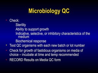 17
Microbiology QC
• Check:
Sterility
Ability to support growth
Indicative, selective, or inhibitory characteristics of the
medium
Biochemical response
• Test QC organisms with each new batch or lot number
• Check for growth of fastidious organisms on media of
choice – incubate at time and temp recommended
• RECORD Results on Media QC form
 
