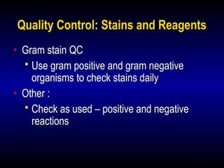 18
Quality Control: Stains and Reagents
• Gram stain QC
 Use gram positive and gram negative
organisms to check stains daily
• Other :
 Check as used – positive and negative
reactions
 