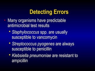21
Detecting Errors
• Many organisms have predictable
antimicrobial test results
 Staphylococcus spp. are usually
susceptible to vancomycin
 Streptococcus pyogenes are always
susceptible to penicillin
 Klebsiella pneumoniae are resistant to
ampicillin
 