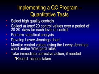 24
Implementing a QC Program –
Quantitative Tests
• Select high quality controls
• Collect at least 20 control values over a period of
20-30 days for each level of control
• Perform statistical analysis
• Develop Levey-Jennings chart
• Monitor control values using the Levey-Jennings
chart and/or Westgard rules
• Take immediate corrective action, if needed
Record actions taken
 