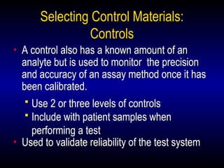 26
Selecting Control Materials:
Controls
• A control also has a known amount of an
analyte but is used to monitor the precision
and accuracy of an assay method once it has
been calibrated.
 Use 2 or three levels of controls
 Include with patient samples when
performing a test
• Used to validate reliability of the test system
 