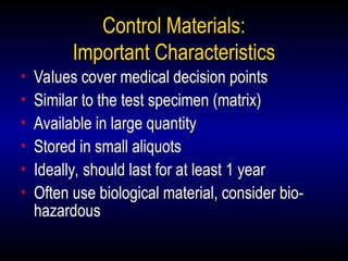 27
Control Materials:
Important Characteristics
• Values cover medical decision points
• Similar to the test specimen (matrix)
• Available in large quantity
• Stored in small aliquots
• Ideally, should last for at least 1 year
• Often use biological material, consider bio-
hazardous
 