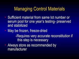 28
Managing Control Materials
• Sufficient material from same lot number or
serum pool for one year’s testing- preserved
and stabilized
• May be frozen, freeze-dried
-Requires very accurate reconstitution if
this step is necessary
• Always store as recommended by
manufacturer
 