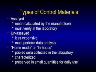 30
Types of Control Materials
• Assayed
 mean calculated by the manufacturer
 must verify in the laboratory
• Un-assayed
 less expensive
 must perform data analysis
• “Home made” or “In-house”
 pooled sera collected in the laboratory
 characterized
 preserved in small quantities for daily use
 