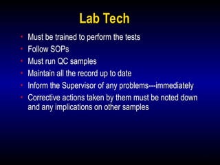 4
Lab Tech
• Must be trained to perform the tests
• Follow SOPs
• Must run QC samples
• Maintain all the record up to date
• Inform the Supervisor of any problems---immediately
• Corrective actions taken by them must be noted down
and any implications on other samples
 