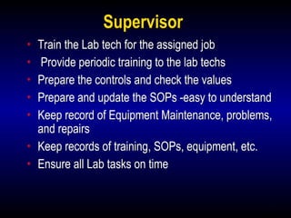 5
Supervisor
• Train the Lab tech for the assigned job
• Provide periodic training to the lab techs
• Prepare the controls and check the values
• Prepare and update the SOPs -easy to understand
• Keep record of Equipment Maintenance, problems,
and repairs
• Keep records of training, SOPs, equipment, etc.
• Ensure all Lab tasks on time
 