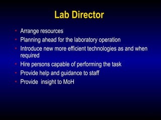 6
Lab Director
• Arrange resources
• Planning ahead for the laboratory operation
• Introduce new more efficient technologies as and when
required
• Hire persons capable of performing the task
• Provide help and guidance to staff
• Provide insight to MoH
 