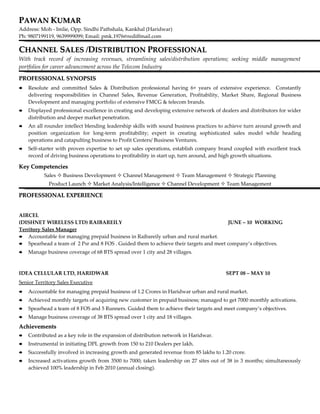 PAWAN KUMAR
Address: Moh - Imlie, Opp. Sindhi Pathshala, Kankhal (Haridwar)
Ph: 9807199119, 9639999099; Email: pmk.1976@rediffmail.com

CHANNEL SALES /DISTRIBUTION PROFESSIONAL
With track record of increasing revenues, streamlining sales/distribution operations; seeking middle management
portfolios for career advancement across the Telecom Industry

PROFESSIONAL SYNOPSIS
   Resolute and committed Sales & Distribution professional having 6+ years of extensive experience. Constantly
    delivering responsibilities in Channel Sales, Revenue Generation, Profitability, Market Share, Regional Business
    Development and managing portfolio of extensive FMCG & telecom brands.
   Displayed professional excellence in creating and developing extensive network of dealers and distributors for wider
    distribution and deeper market penetration.
   An all rounder intellect blending leadership skills with sound business practices to achieve turn around growth and
    position organization for long-term profitability; expert in creating sophisticated sales model while heading
    operations and catapulting business to Profit Centers/ Business Ventures.
   Self-starter with proven expertise to set up sales operations, establish company brand coupled with excellent track
    record of driving business operations to profitability in start up, turn around, and high growth situations.

Key Competencies
           Sales  Business Development  Channel Management  Team Management  Strategic Planning
            Product Launch  Market Analysis/Intelligence  Channel Development  Team Management

PROFESSIONAL EXPERIENCE


AIRCEL
(DISHNET WIRELESS LTD) RAIBAREILY                                                     JUNE – 10 WORKING
Territory Sales Manager
 Accountable for managing prepaid business in Raibareily urban and rural market.
 Spearhead a team of 2 Psr and 8 FOS . Guided them to achieve their targets and meet company’s objectives.

   Manage business coverage of 68 BTS spread over 1 city and 28 villages.



IDEA CELLULAR LTD, HARIDWAR                                                             SEPT 08 – MAY 10
Senior Territory Sales Executive
   Accountable for managing prepaid business of 1.2 Crores in Haridwar urban and rural market.
   Achieved monthly targets of acquiring new customer in prepaid business; managed to get 7000 monthly activations.
   Spearhead a team of 8 FOS and 5 Runners. Guided them to achieve their targets and meet company’s objectives.
   Manage business coverage of 38 BTS spread over 1 city and 18 villages.
Achievements
   Contributed as a key role in the expansion of distribution network in Haridwar.
   Instrumental in initiating DPL growth from 150 to 210 Dealers per lakh.
   Successfully involved in increasing growth and generated revenue from 85 lakhs to 1.20 crore.
   Increased activations growth from 3500 to 7000; taken leadership on 27 sites out of 38 in 3 months; simultaneously
    achieved 100% leadership in Feb 2010 (annual closing).
 