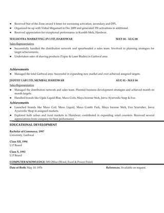    Received Star of the Zone award 4 times for increasing activation, secondary and DPL.
   Organized tie up with Vishal Megamart in Dec 2009 and generated 350 activations in additional.
   Received appreciation for exceptional performance in Kumbh Mela, Hardwar.

MALHOTRA MARKETING (P) LTD, HARIDWAR                                                    MAY 04 - AUG 08
Sales Representative
   Successfully handled the distribution network and spearheaded a sales team. Involved in planning strategies for
    target achievements.
   Undertaken sales of shaving products (Topaz & Laser Blades) in Garhwal area.



Achievements
   Managed the total Garhwal area. Successful in expanding new market and over achieved assigned targets.

JYOTHY LAB LTD, MUMBAI, HARIDWAR                                                        AUG 01 - MAY 04
Sales Representative
   Managed the distribution network and sales team. Planned business development strategies and achieved month on
    month targets.
   Handled brands like Ujjala Liquid Blue, Maxo Coils, Maya Incense Stick, Jeeva Ayurvedic Soap & Exo.
Achievements
   Launched brands like Maxo Coil, Maxo Liquid, Maxo Combi Pack, Maya Incense Stick, Exo Scurruber, Jeeva
    Ayurvedic Shop in assigned markets.
   Explored both urban and rural markets in Haridwar; contributed in expanding retail counters. Received several
    appreciations from company for best performance.

EDUCATIONAL DEVELOPMENT

Bachelor of Commerce, 1997
University, Garhwal

Class XII, 1994
U.P Board

Class X, 1992
U.P Board

COMPUTER KNOWLEDGE: MS Office (Word, Excel & Power Point)

Date of Birth: May 10, 1976                                                     References: Available on request.
 