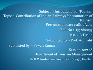 Subject :- Introduction of Tourism
Topic :- Contribution of Indian Railways for promotion of
Tourism
Presentation date :-28/10/2017
Roll No :- 1352810033
Class :- B.T.M 1st
Submitted to :- Prof. Anil lalit
Submitted by :- Pawan Kumar
Session 2017-18
Department of Tourism Management
Dr.B.R.Ambedkar Govt. PG College, Kaithal
 