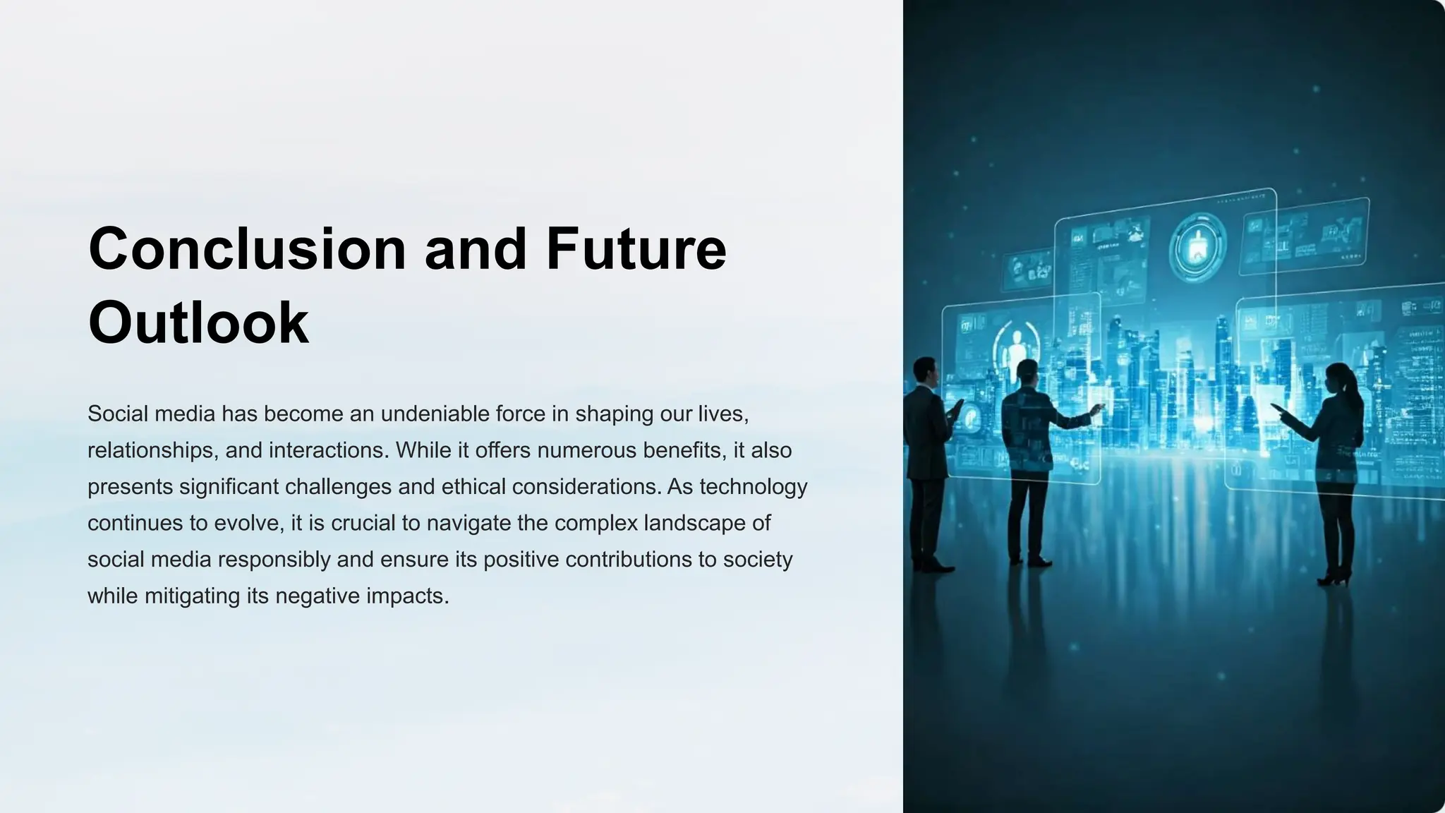 Conclusion and Future
Outlook
Social media has become an undeniable force in shaping our lives,
relationships, and interactions. While it offers numerous benefits, it also
presents significant challenges and ethical considerations. As technology
continues to evolve, it is crucial to navigate the complex landscape of
social media responsibly and ensure its positive contributions to society
while mitigating its negative impacts.
 