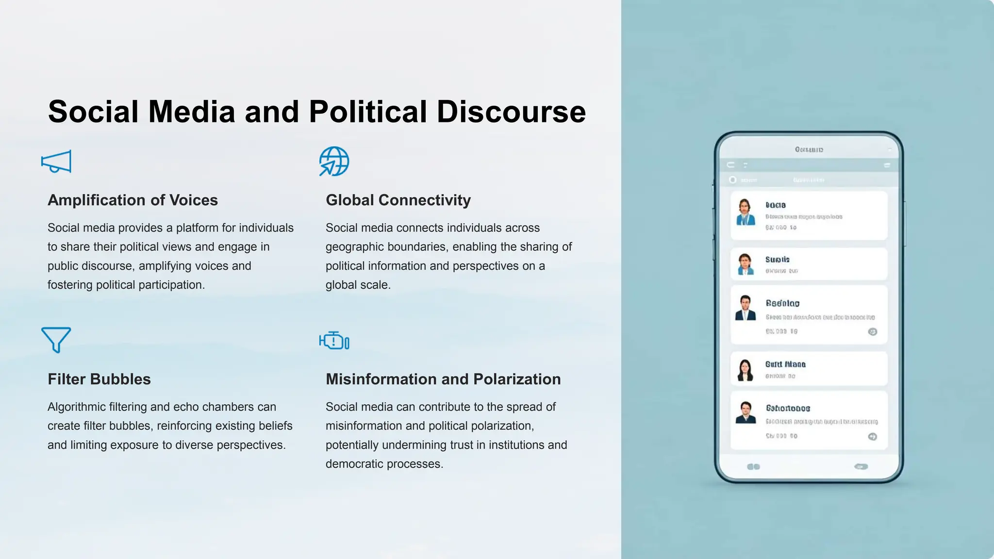 Social Media and Political Discourse
Amplification of Voices
Social media provides a platform for individuals
to share their political views and engage in
public discourse, amplifying voices and
fostering political participation.
Global Connectivity
Social media connects individuals across
geographic boundaries, enabling the sharing of
political information and perspectives on a
global scale.
Filter Bubbles
Algorithmic filtering and echo chambers can
create filter bubbles, reinforcing existing beliefs
and limiting exposure to diverse perspectives.
Misinformation and Polarization
Social media can contribute to the spread of
misinformation and political polarization,
potentially undermining trust in institutions and
democratic processes.
 