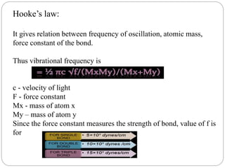 Hooke’s law:
It gives relation between frequency of oscillation, atomic mass,
force constant of the bond.
Thus vibrational frequency is
c - velocity of light
F - force constant
Mx - mass of atom x
My – mass of atom y
Since the force constant measures the strength of bond, value of f is
for
 