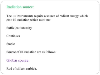 Radiation source:
The IR instrumemts require a source of radient energy which
emit IR radiation which must me:
Sufficient intensity
Continues
Stable
Source of IR radiation are as follows:
Globar source:
Rod of silicon carbide.
 