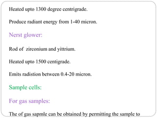 Heated upto 1300 degree centrigrade.
Produce radiant energy from 1-40 micron.
Nerst glower:
Rod of zirconium and yittrium.
Heated upto 1500 centigrade.
Emits radistion between 0.4-20 micron.
Sample cells:
For gas samples:
The of gas sapmle can be obtained by permitting the sample to
 