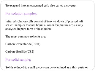 To exapand into an evacuated cell, also called a cuvette.
For solution samples:
Infrared solution cells consist of two windows of pressed salt
sealed. samples that are liquid at room temprature are usually
analysed in pure form or in solution.
The most common solvents are:
Carbon tetrachloride(CCl4)
Carbon disulfide(CS2)
For solid sample:
Solids reduced to small pieces can be examined as a thin paste or
 