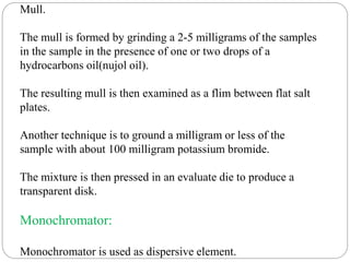 Mull.
The mull is formed by grinding a 2-5 milligrams of the samples
in the sample in the presence of one or two drops of a
hydrocarbons oil(nujol oil).
The resulting mull is then examined as a flim between flat salt
plates.
Another technique is to ground a milligram or less of the
sample with about 100 milligram potassium bromide.
The mixture is then pressed in an evaluate die to produce a
transparent disk.
Monochromator:
Monochromator is used as dispersive element.
 
