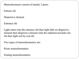 Monochromaors consist of mainly 3 parts:
Entrace slit
Dispersive element
Entrance slit
Light enters into the entrance slit then light falls on dispersive
element then dispersive element emit the radiation towards exit
slit then light exit by exit slit.
Two types of monochromators are:
Prism monochromators
Grating monochromators
 